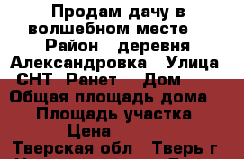 Продам дачу в волшебном месте. › Район ­ деревня Александровка › Улица ­ СНТ “Ранет“ › Дом ­ 19 › Общая площадь дома ­ 44 › Площадь участка ­ 660 › Цена ­ 250 000 - Тверская обл., Тверь г. Недвижимость » Дома, коттеджи, дачи продажа   . Тверская обл.